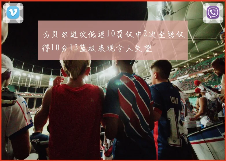 戈贝尔进攻低迷10罚仅中2次全场仅得10分13篮板表现令人失望