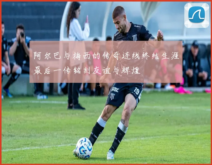 阿尔巴与梅西的传奇连线终结生涯最后一传铭刻友谊与辉煌