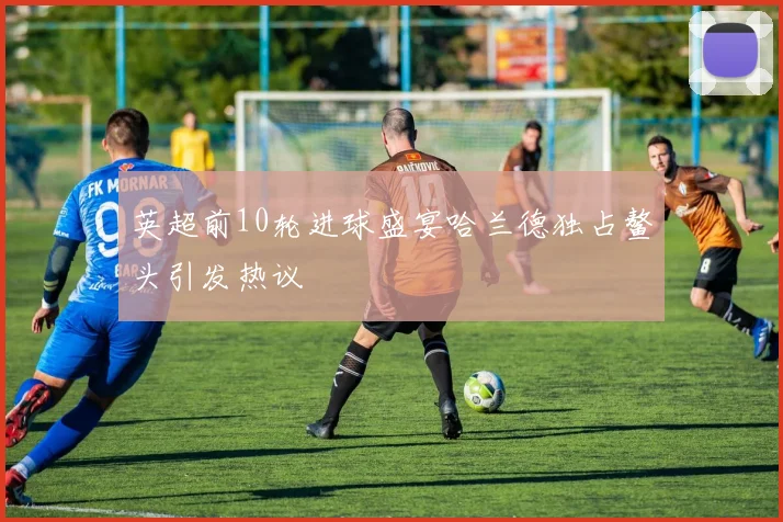 英超前10轮进球盛宴哈兰德独占鳌头引发热议