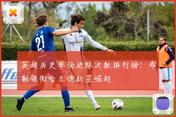 英超历史单场进球次数排行榜：希勒领衔哈兰德新星崛起