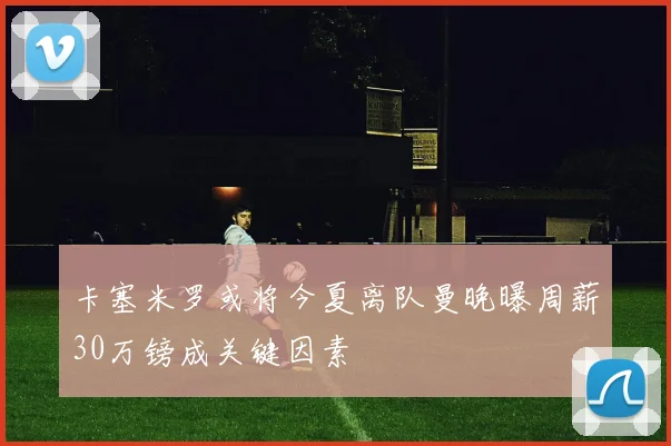 卡塞米罗或将今夏离队曼晚曝周薪30万镑成关键因素
