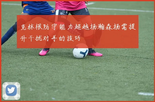 克林根防守能力超越杨瀚森杨需提升干扰对手的技巧