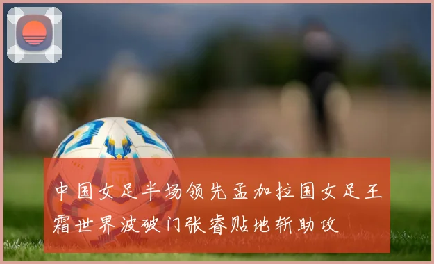 中国女足半场领先孟加拉国女足王霜世界波破门张睿贴地斩助攻