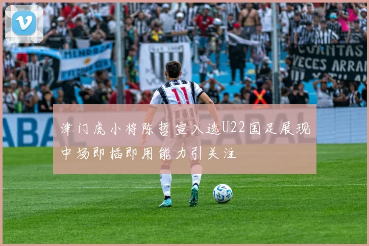 津门虎小将陈哲宣入选U22国足展现中场即插即用能力引关注