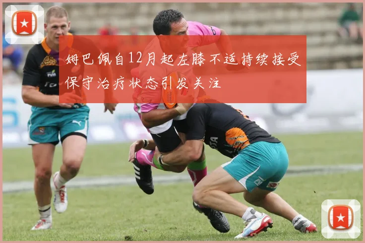 姆巴佩自12月起左膝不适持续接受保守治疗状态引发关注