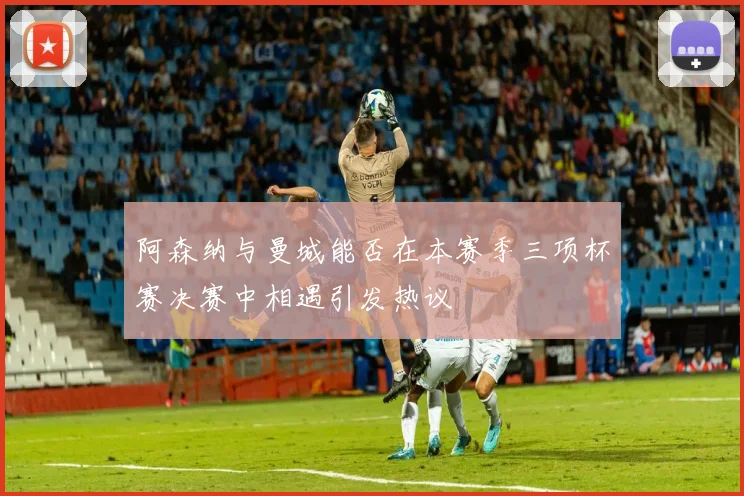 阿森纳与曼城能否在本赛季三项杯赛决赛中相遇引发热议