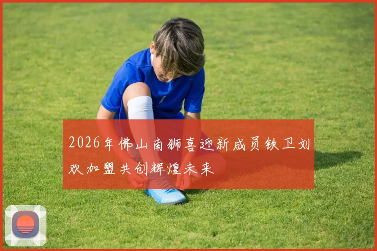 2026年佛山南狮喜迎新成员铁卫刘欢加盟共创辉煌未来