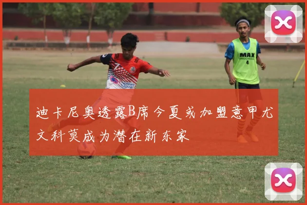 迪卡尼奥透露B席今夏或加盟意甲尤文科莫成为潜在新东家