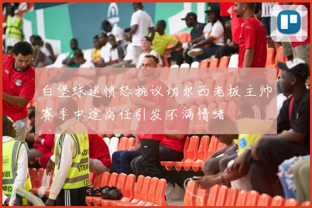 白堡球迷愤怒抗议切尔西老板主帅赛季中途离任引发不满情绪