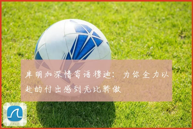 库明加深情寄语穆迪：为你全力以赴的付出感到无比骄傲
