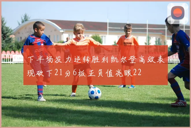 下半场发力逆转胜利凯尔登高效表现砍下21分6板正负值亮眼22