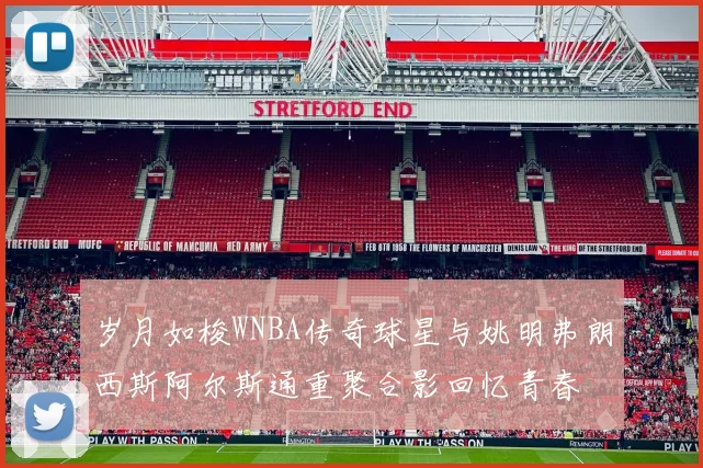 岁月如梭WNBA传奇球星与姚明弗朗西斯阿尔斯通重聚合影回忆青春