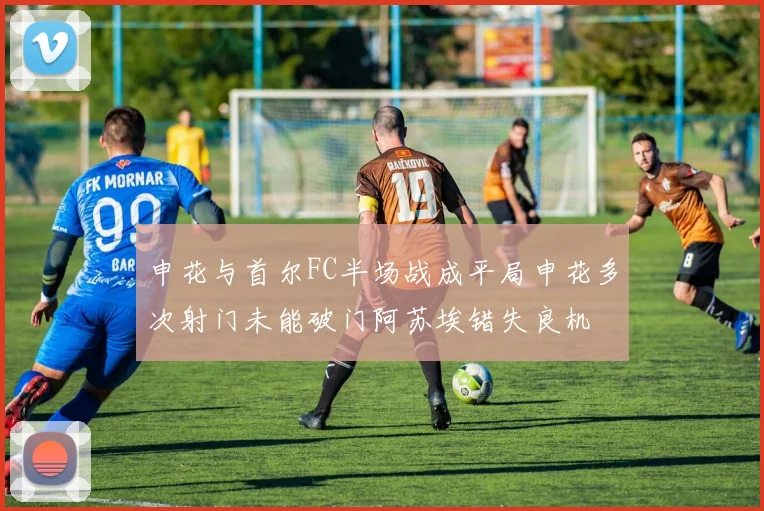 申花与首尔FC半场战成平局申花多次射门未能破门阿苏埃错失良机