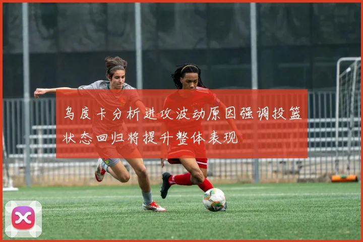 乌度卡分析进攻波动原因强调投篮状态回归将提升整体表现