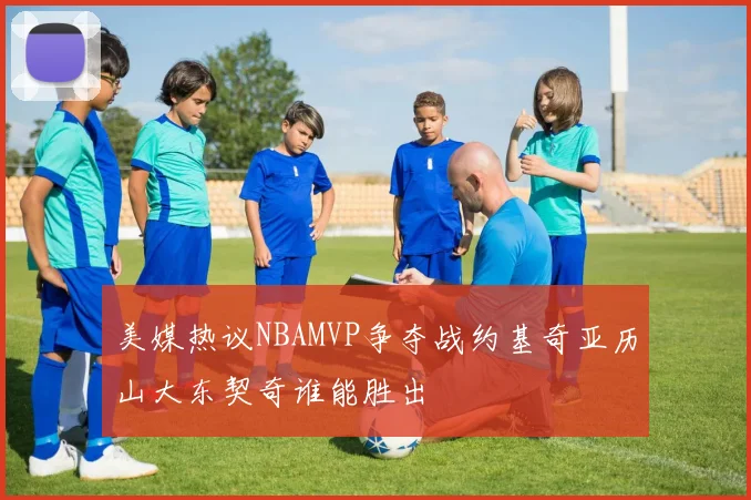 美媒热议NBAMVP争夺战约基奇亚历山大东契奇谁能胜出
