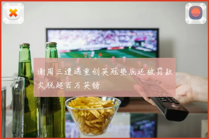 谢周三遭遇重创英冠垫底还被罚款欠税超百万英镑