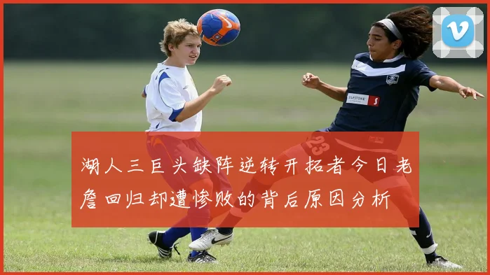 湖人三巨头缺阵逆转开拓者今日老詹回归却遭惨败的背后原因分析