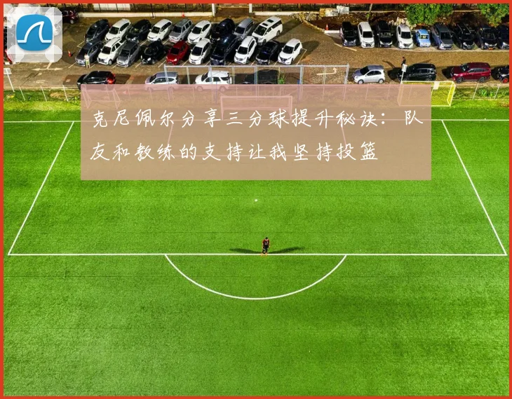 克尼佩尔分享三分球提升秘诀：队友和教练的支持让我坚持投篮