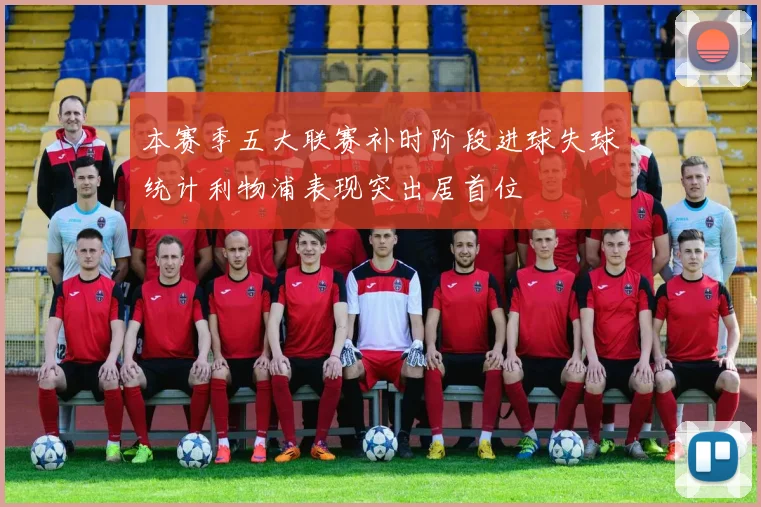 本赛季五大联赛补时阶段进球失球统计利物浦表现突出居首位