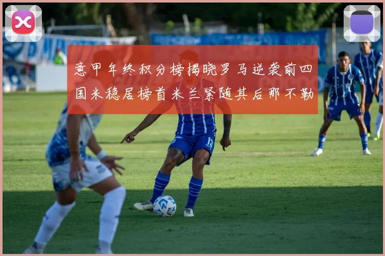 意甲年终积分榜揭晓罗马逆袭前四国米稳居榜首米兰紧随其后那不勒斯位列第三