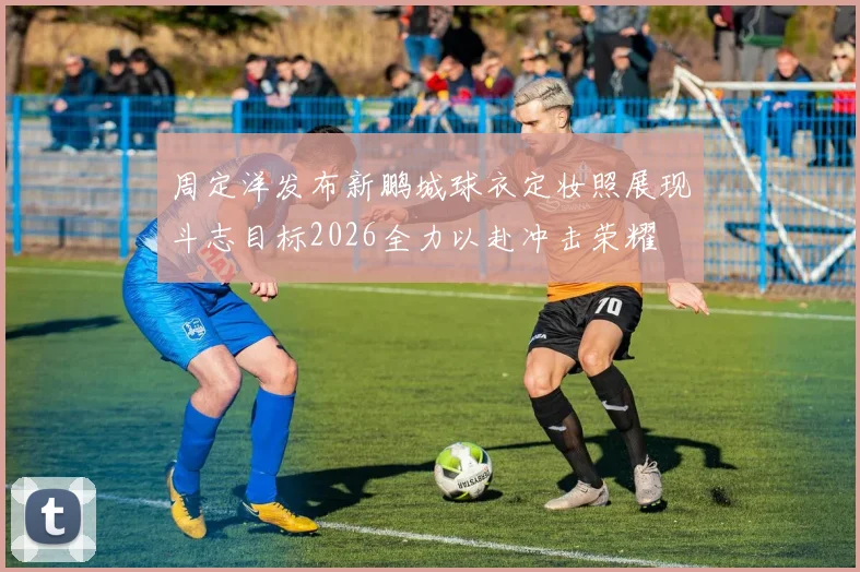 周定洋发布新鹏城球衣定妆照展现斗志目标2026全力以赴冲击荣耀