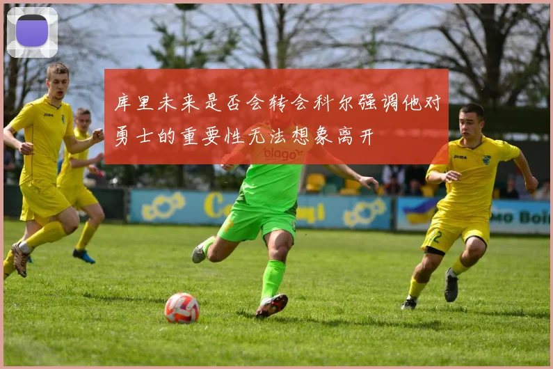 库里未来是否会转会科尔强调他对勇士的重要性无法想象离开