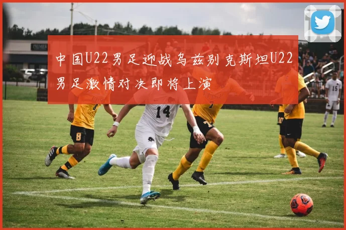 中国U22男足迎战乌兹别克斯坦U22男足激情对决即将上演