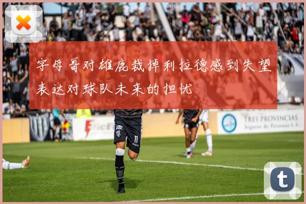 字母哥对雄鹿裁掉利拉德感到失望表达对球队未来的担忧